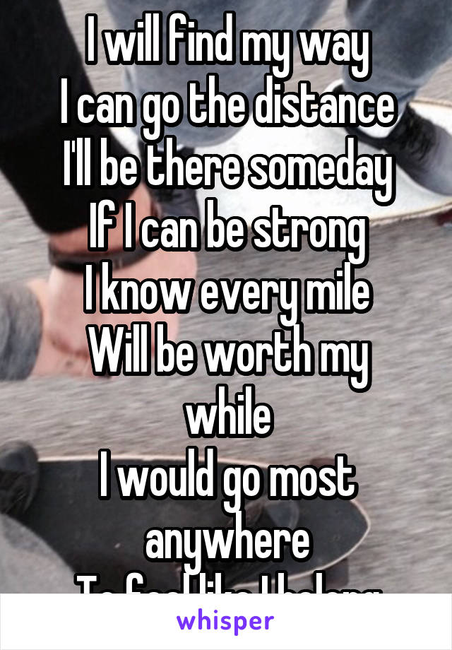 I will find my way
I can go the distance
I'll be there someday
If I can be strong
I know every mile
Will be worth my while
I would go most anywhere
To feel like I belong