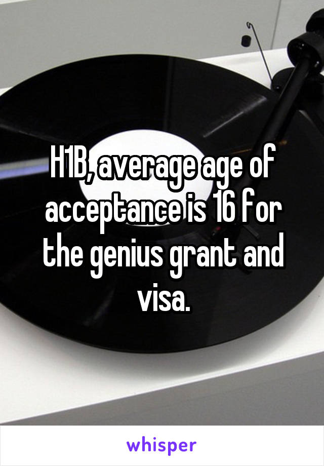 H1B, average age of acceptance is 16 for the genius grant and visa.