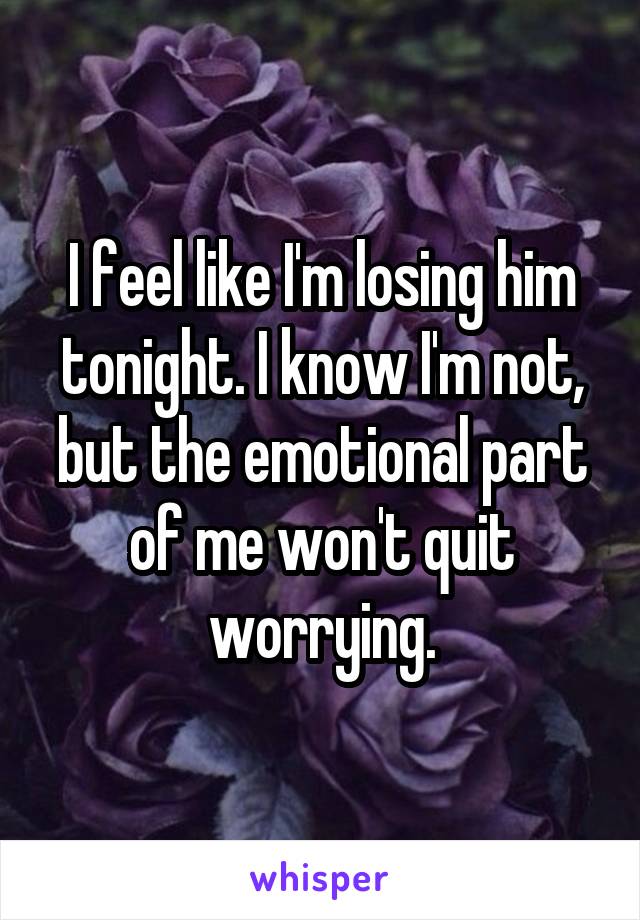 I feel like I'm losing him tonight. I know I'm not, but the emotional part of me won't quit worrying.