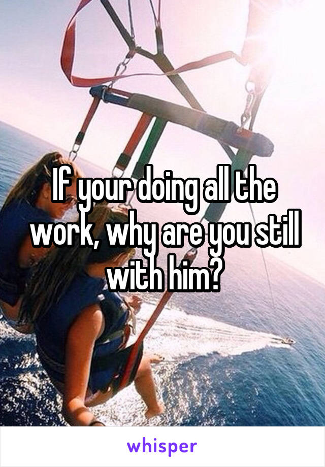 If your doing all the work, why are you still with him?