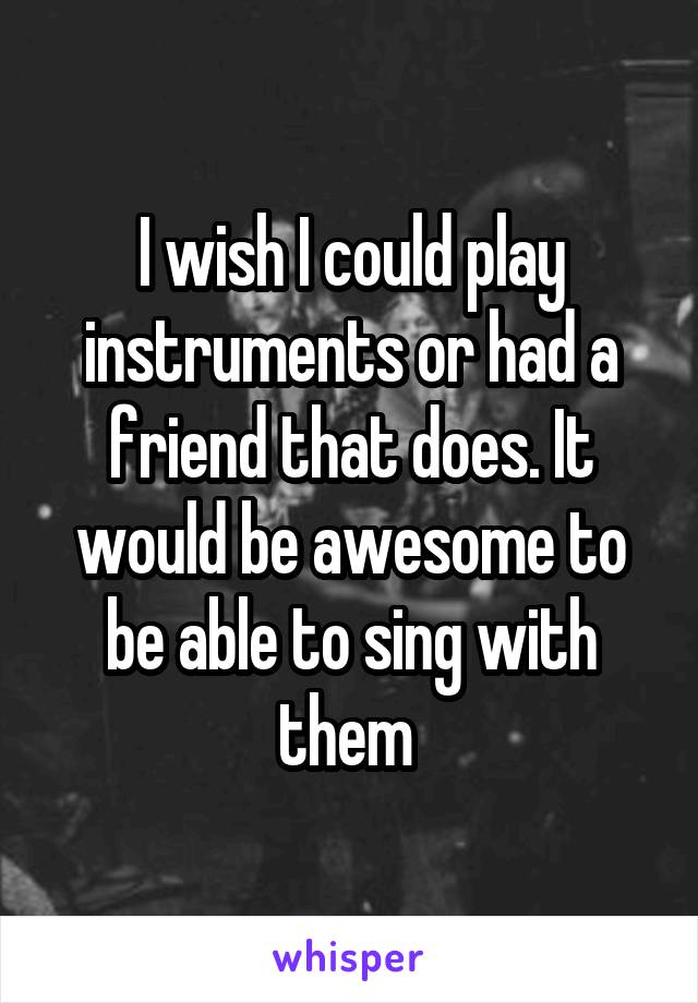 I wish I could play instruments or had a friend that does. It would be awesome to be able to sing with them 