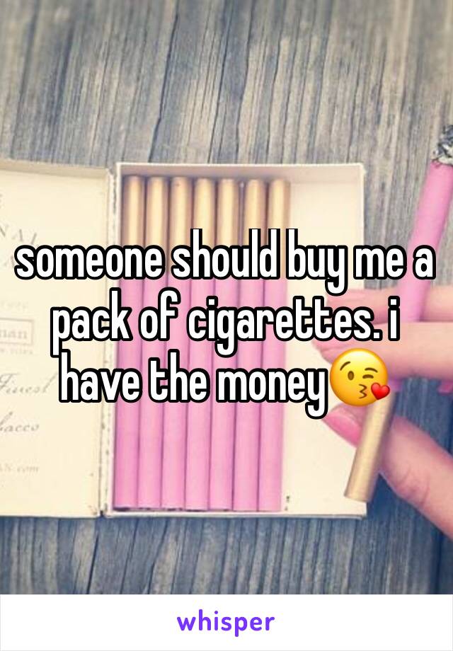 someone should buy me a pack of cigarettes. i have the money😘