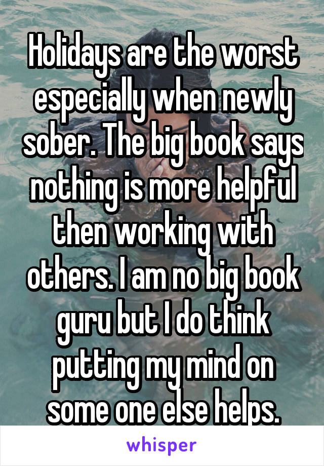 Holidays are the worst especially when newly sober. The big book says nothing is more helpful then working with others. I am no big book guru but I do think putting my mind on some one else helps.