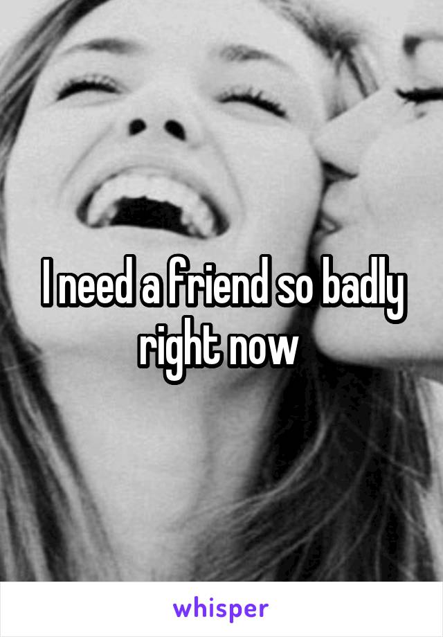 I need a friend so badly right now 
