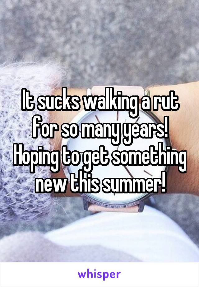 It sucks walking a rut for so many years! Hoping to get something new this summer!