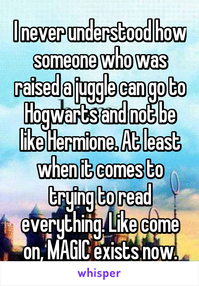 I never understood how someone who was raised a juggle can go to Hogwarts and not be like Hermione. At least when it comes to trying to read everything. Like come on, MAGIC exists now.