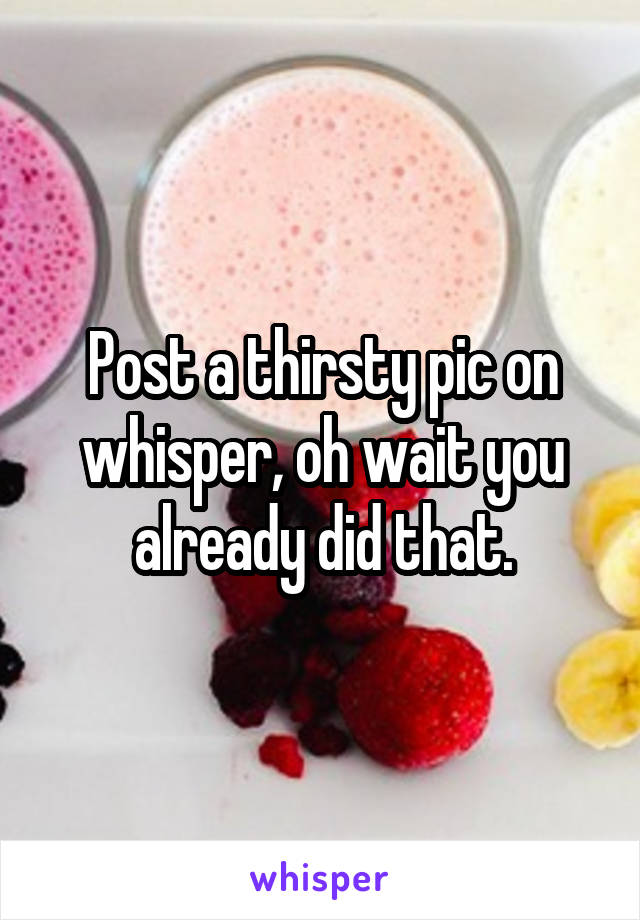 Post a thirsty pic on whisper, oh wait you already did that.