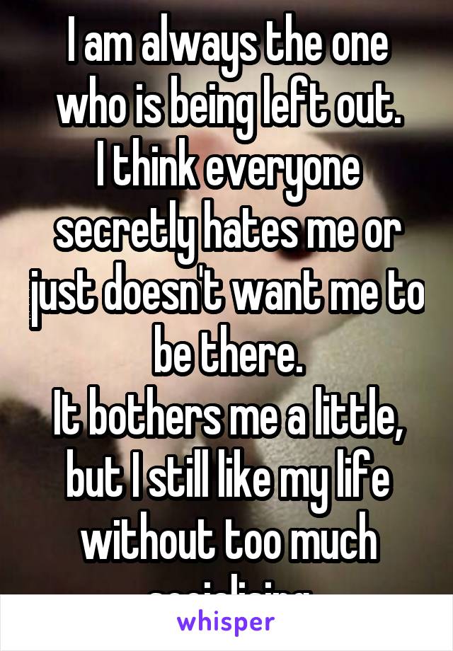 I am always the one who is being left out.
I think everyone secretly hates me or just doesn't want me to be there.
It bothers me a little, but I still like my life without too much socialising