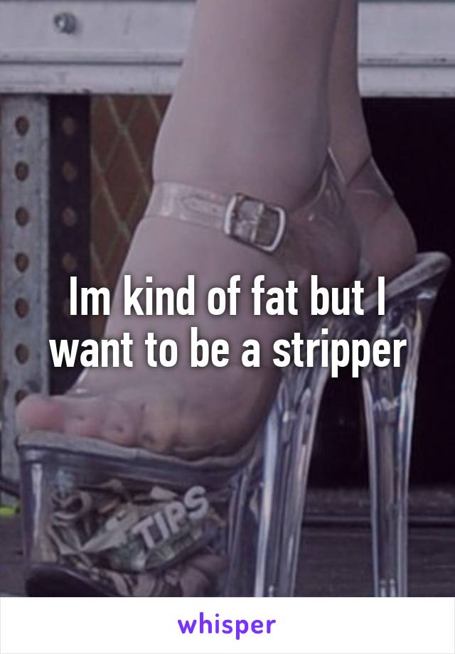 Im kind of fat but I want to be a stripper