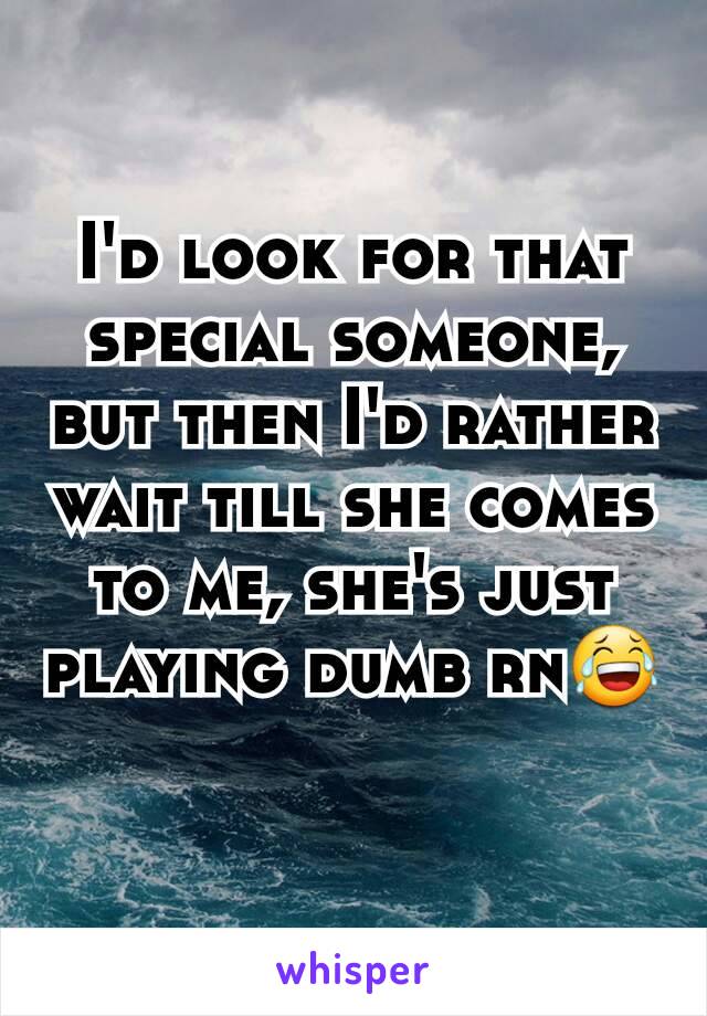 I'd look for that special someone, but then I'd rather wait till she comes to me, she's just playing dumb rn😂