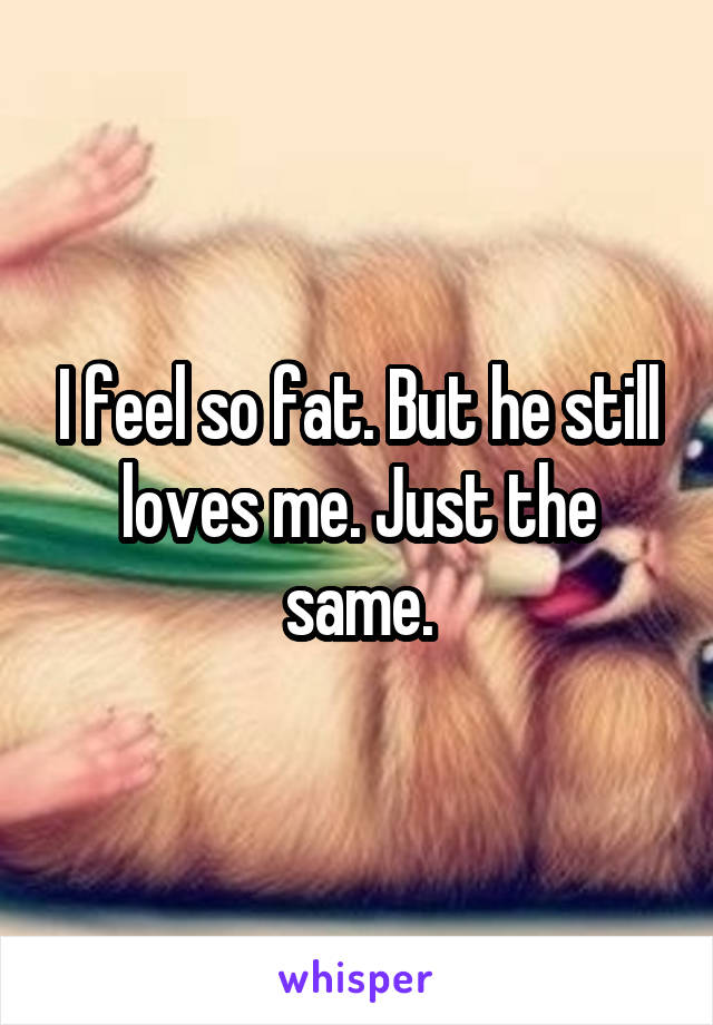 I feel so fat. But he still loves me. Just the same.