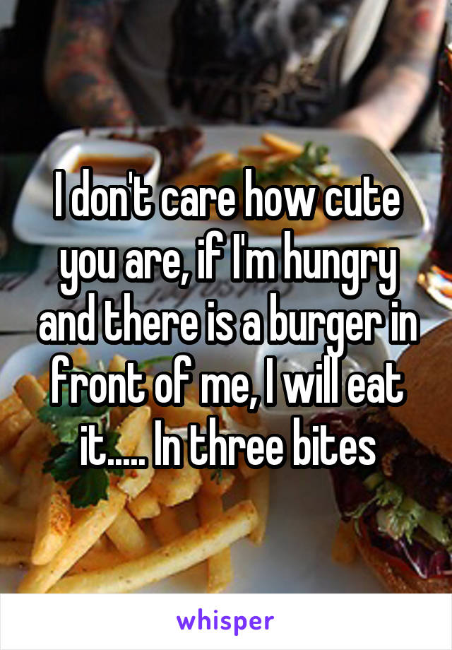 I don't care how cute you are, if I'm hungry and there is a burger in front of me, I will eat it..... In three bites