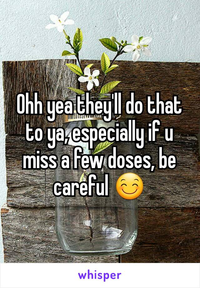 Ohh yea they'll do that to ya, especially if u miss a few doses, be careful 😊
