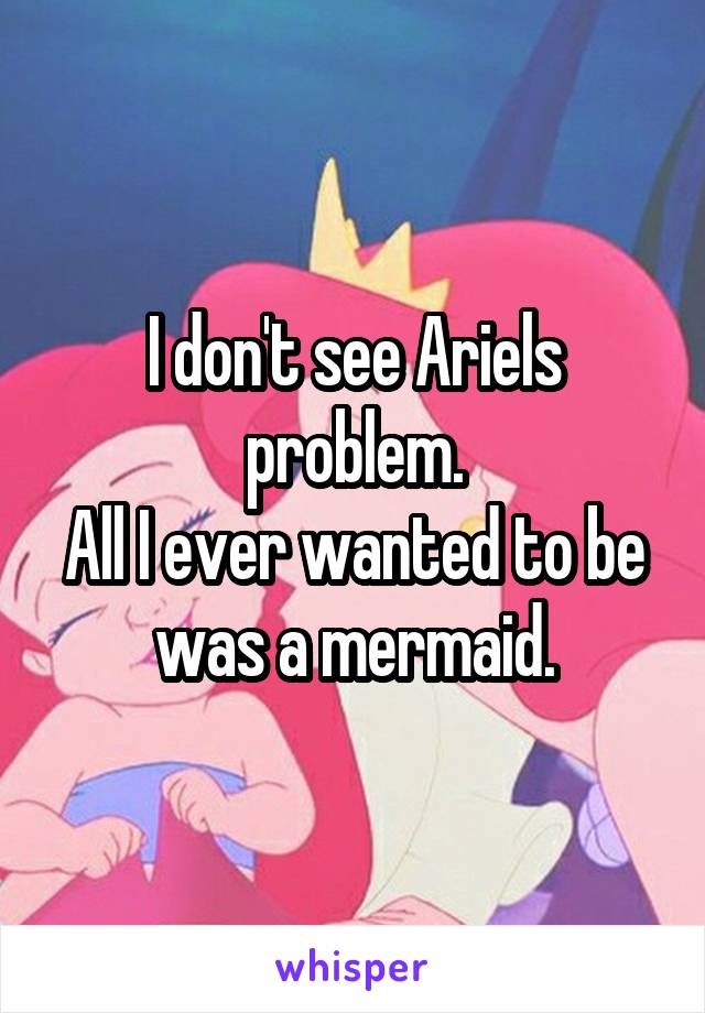 I don't see Ariels problem.
All I ever wanted to be was a mermaid.
