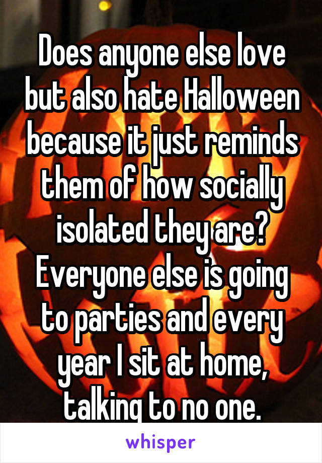 Does anyone else love but also hate Halloween because it just reminds them of how socially isolated they are? Everyone else is going to parties and every year I sit at home, talking to no one.