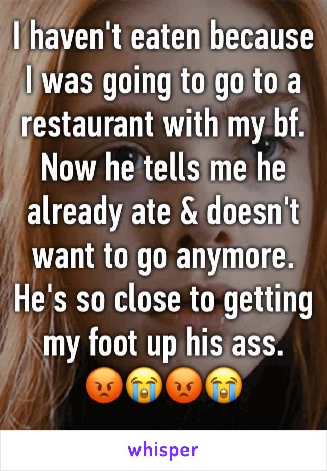 I haven't eaten because I was going to go to a restaurant with my bf. Now he tells me he already ate & doesn't want to go anymore. He's so close to getting my foot up his ass. 
😡😭😡😭