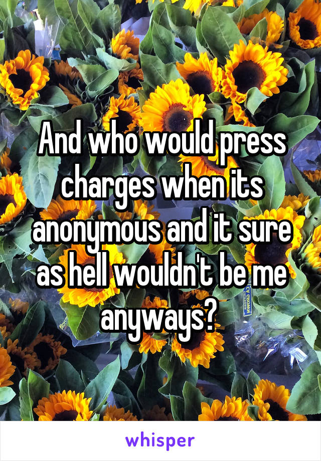 And who would press charges when its anonymous and it sure as hell wouldn't be me anyways? 