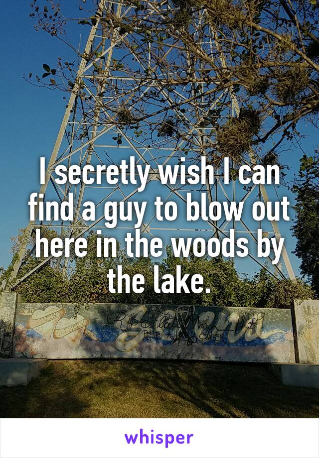 I secretly wish I can find a guy to blow out here in the woods by the lake.
