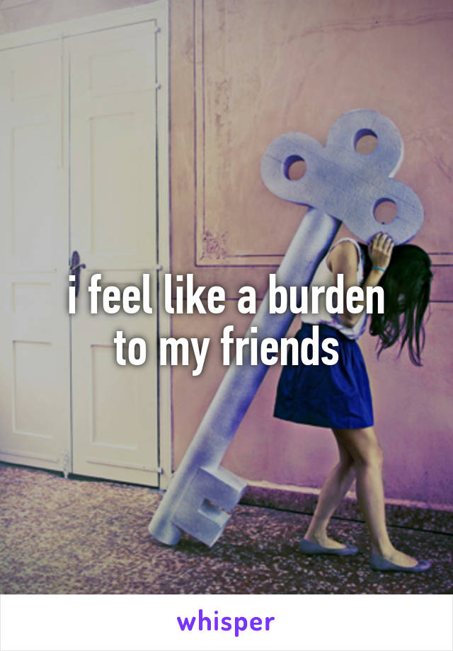 i feel like a burden
to my friends
