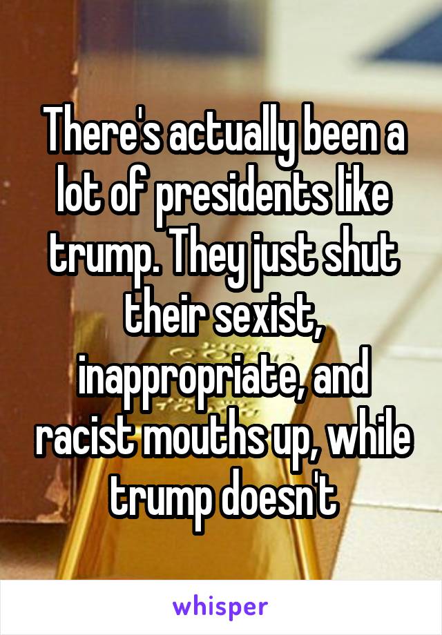 There's actually been a lot of presidents like trump. They just shut their sexist, inappropriate, and racist mouths up, while trump doesn't