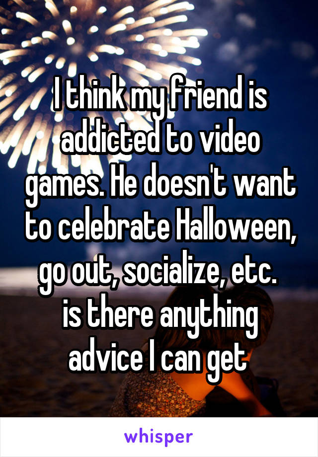 I think my friend is addicted to video games. He doesn't want to celebrate Halloween, go out, socialize, etc. 
is there anything advice I can get 