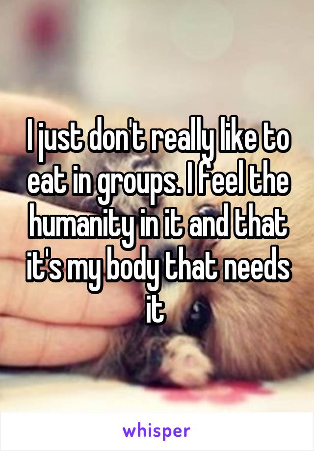 I just don't really like to eat in groups. I feel the humanity in it and that it's my body that needs it 