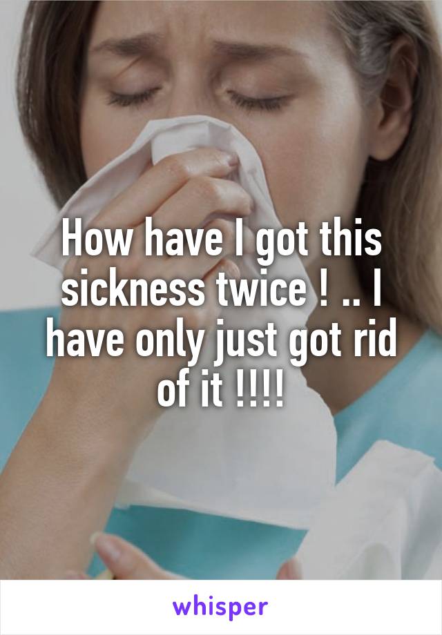How have I got this sickness twice ! .. I have only just got rid of it !!!!