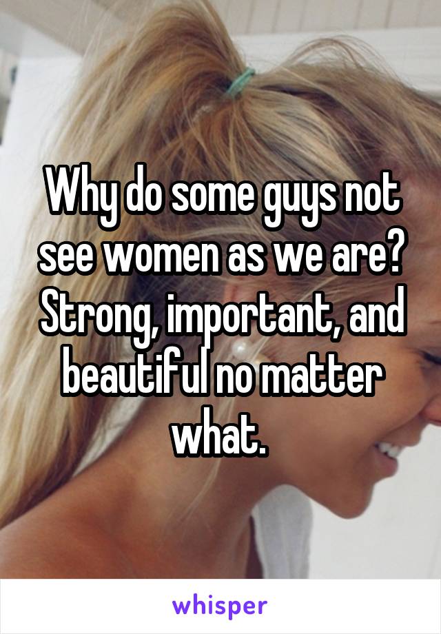 Why do some guys not see women as we are? Strong, important, and beautiful no matter what. 