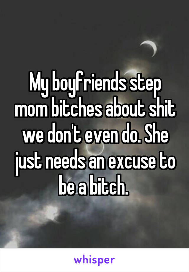 My boyfriends step mom bitches about shit we don't even do. She just needs an excuse to be a bitch. 