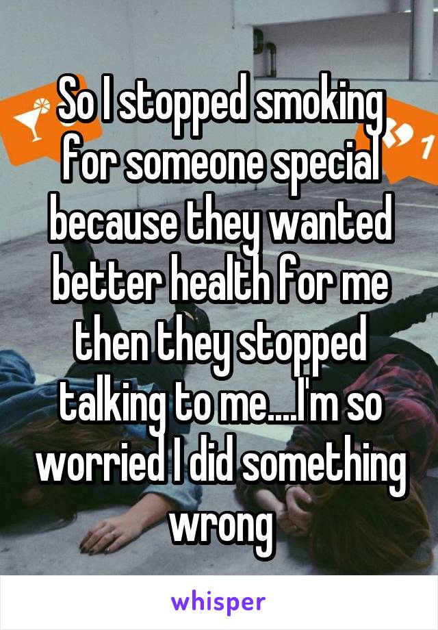 So I stopped smoking for someone special because they wanted better health for me then they stopped talking to me....I'm so worried I did something wrong