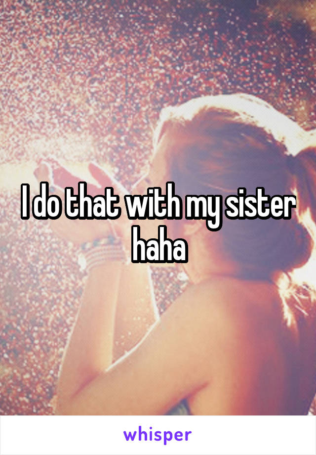 I do that with my sister haha