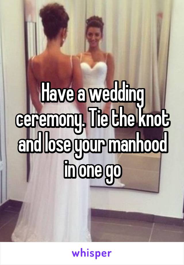 Have a wedding ceremony. Tie the knot and lose your manhood in one go