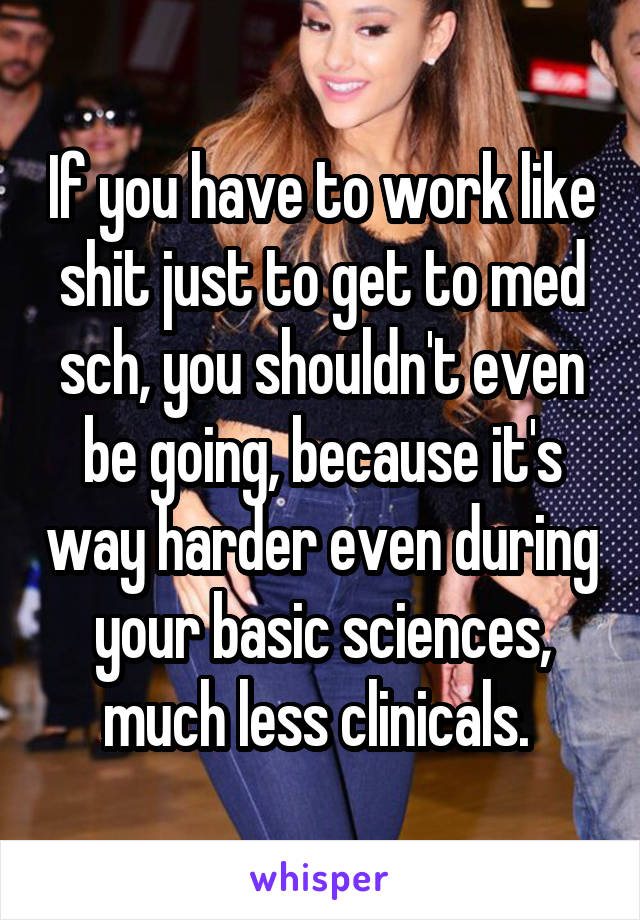 If you have to work like shit just to get to med sch, you shouldn't even be going, because it's way harder even during your basic sciences, much less clinicals. 