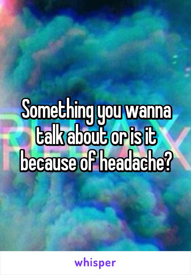 Something you wanna talk about or is it because of headache?