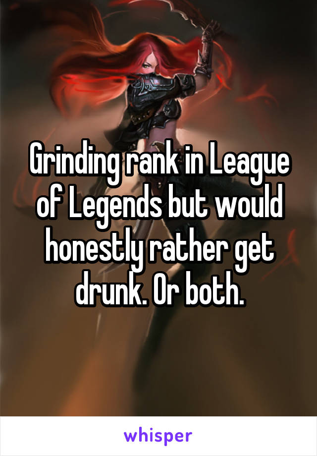 Grinding rank in League of Legends but would honestly rather get drunk. Or both.