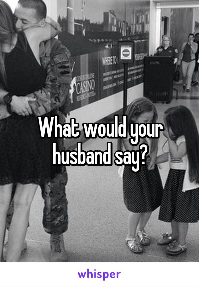 What would your husband say?