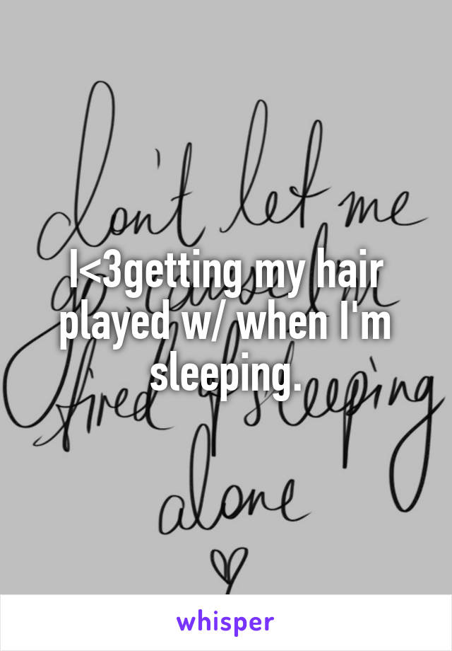 I<3getting my hair played w/ when I'm sleeping.