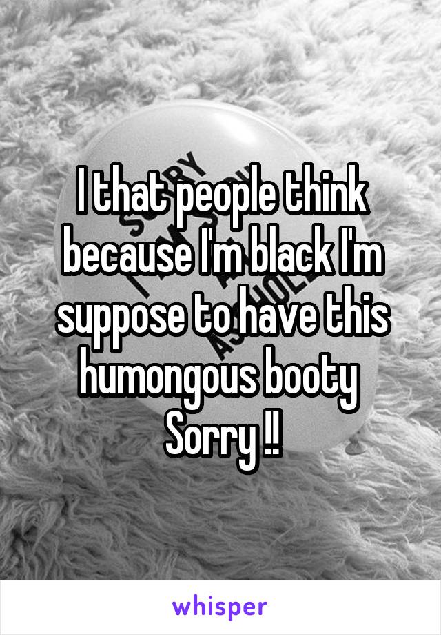 I that people think because I'm black I'm suppose to have this humongous booty 
Sorry !!