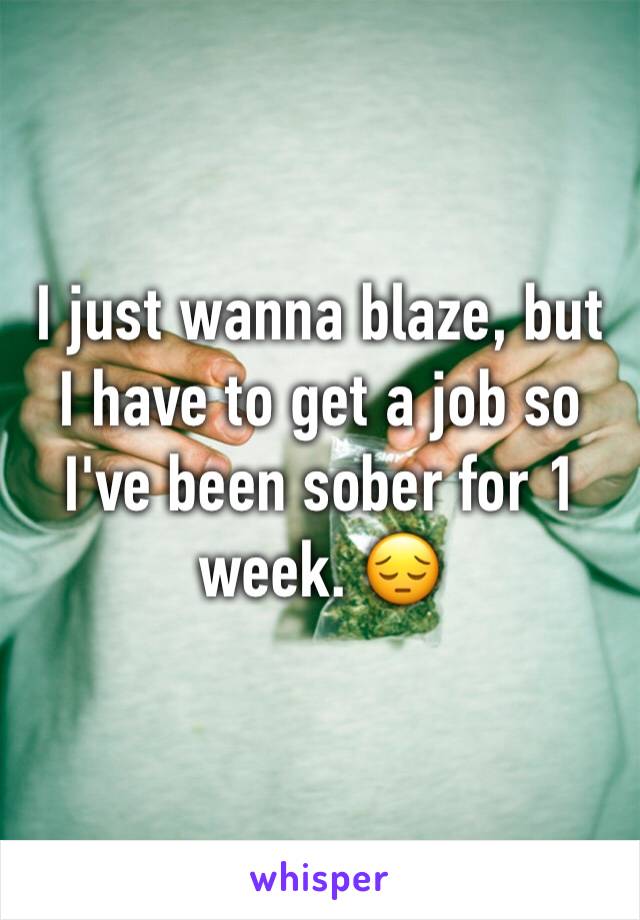 I just wanna blaze, but I have to get a job so I've been sober for 1 week. 😔