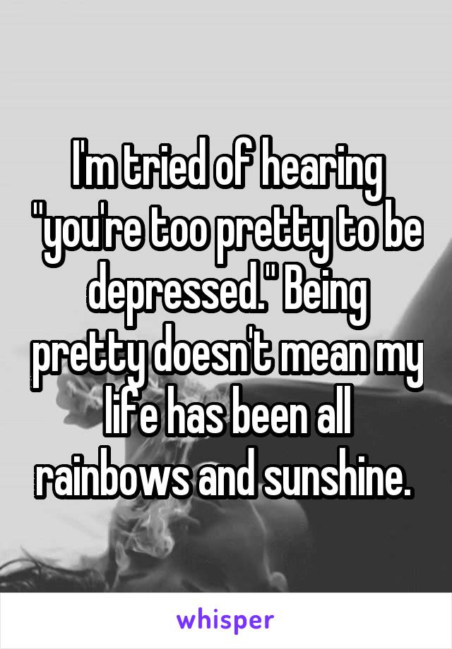 I'm tried of hearing "you're too pretty to be depressed." Being pretty doesn't mean my life has been all rainbows and sunshine. 