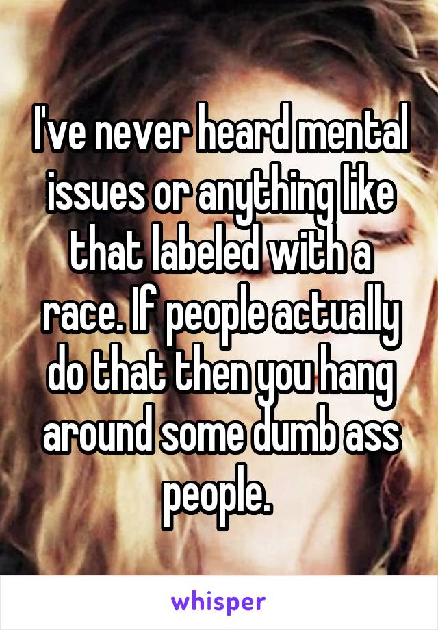 I've never heard mental issues or anything like that labeled with a race. If people actually do that then you hang around some dumb ass people. 