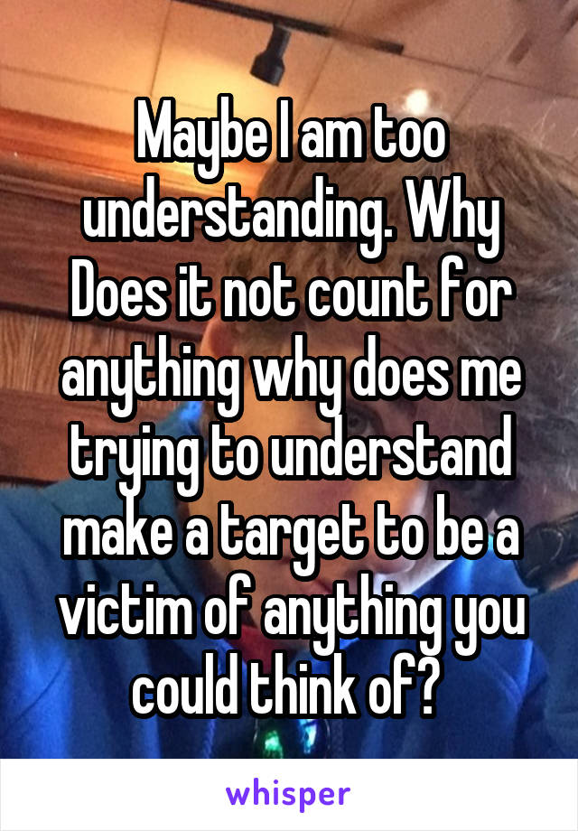 Maybe I am too understanding. Why Does it not count for anything why does me trying to understand make a target to be a victim of anything you could think of? 