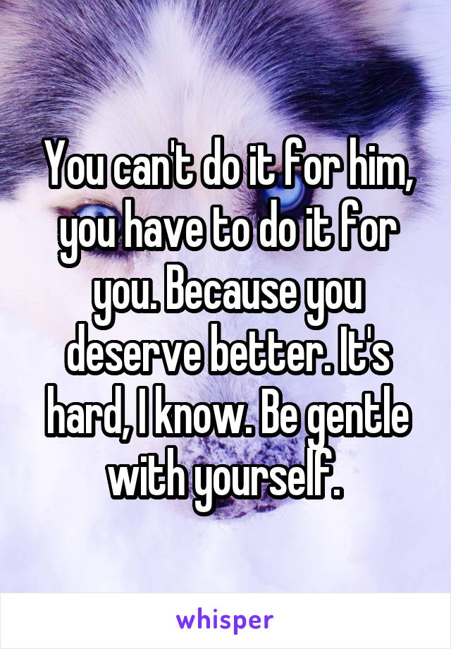 You can't do it for him, you have to do it for you. Because you deserve better. It's hard, I know. Be gentle with yourself. 