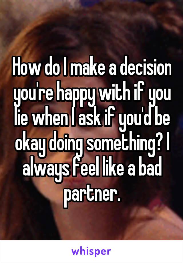 How do I make a decision you're happy with if you lie when I ask if you'd be okay doing something? I always feel like a bad partner.