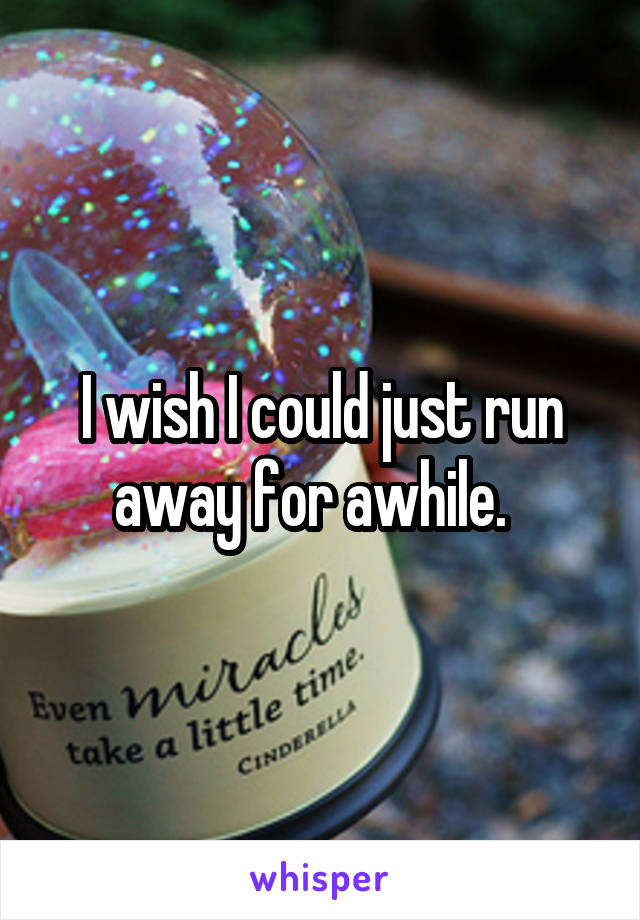 I wish I could just run away for awhile.  