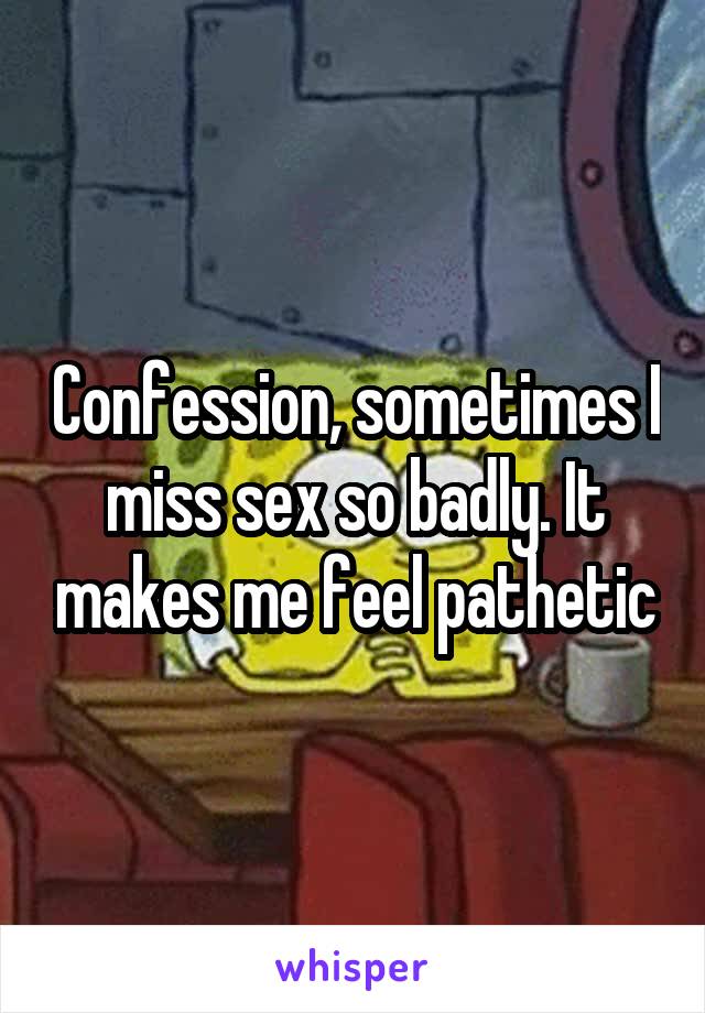 Confession, sometimes I miss sex so badly. It makes me feel pathetic