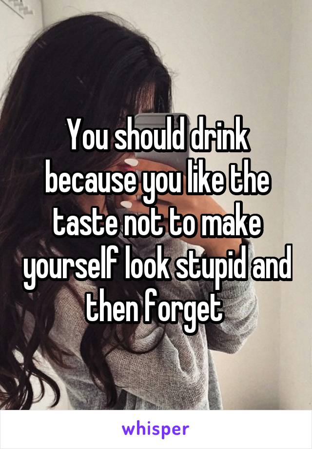 You should drink because you like the taste not to make yourself look stupid and then forget 