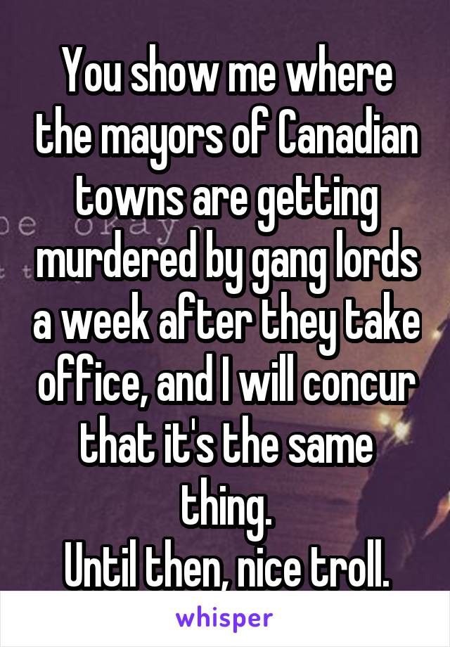 You show me where the mayors of Canadian towns are getting murdered by gang lords a week after they take office, and I will concur that it's the same thing.
Until then, nice troll.