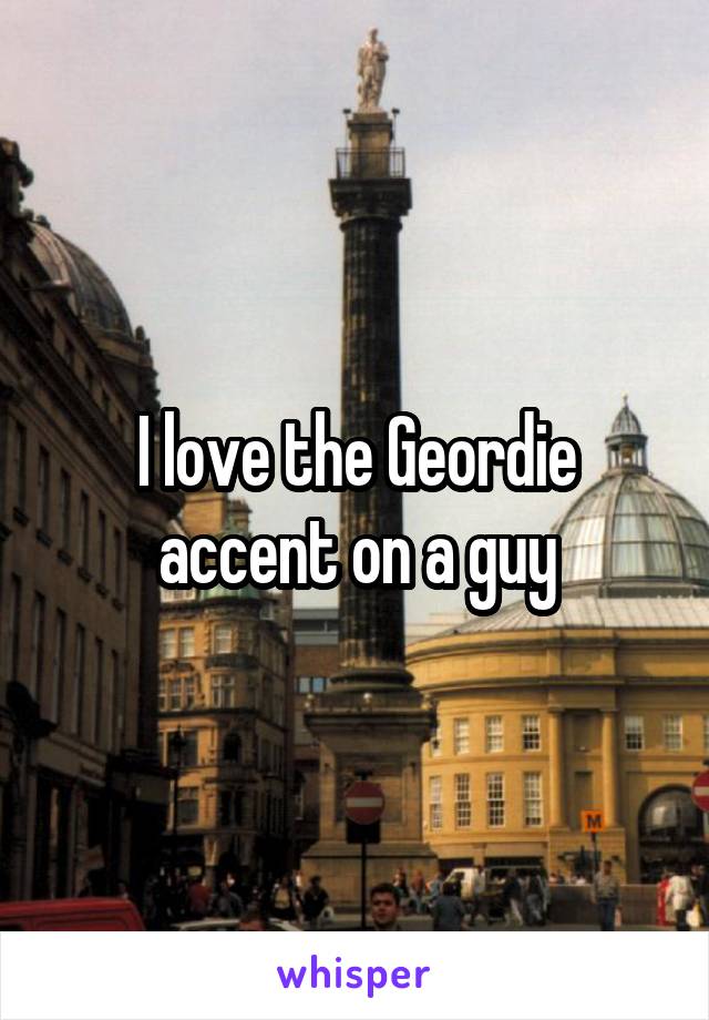 I love the Geordie accent on a guy