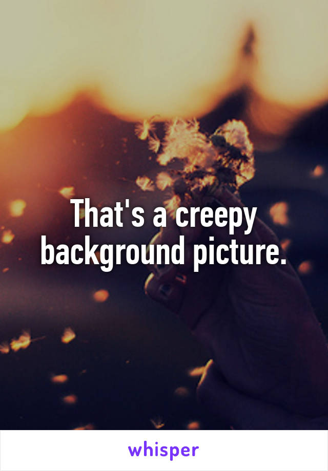 That's a creepy background picture.